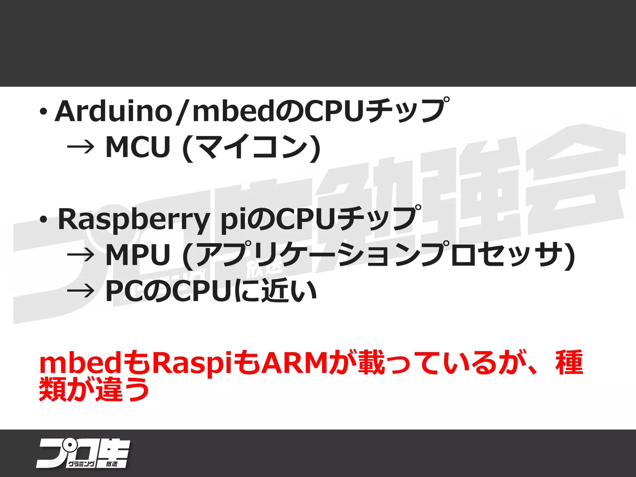 • Arduino/mbedのCPUチップ
→ MCU (マイコン)
• Raspberry piのCPUチップ
→ MPU (アプリケーションプロセッサ)
→ PCのCPUに近い
mbedもRaspiもARMが載っているが、種
類が違う
 