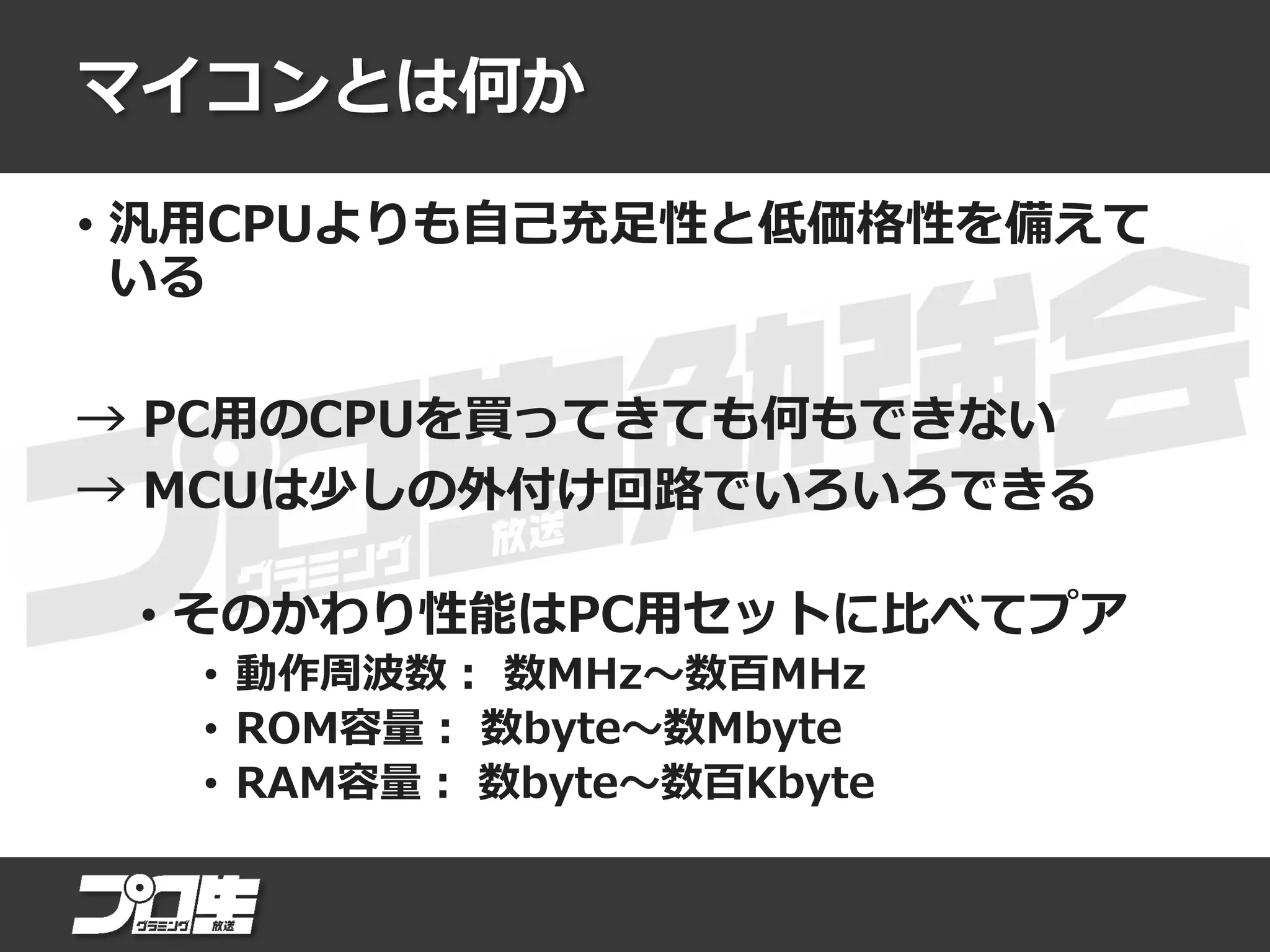 マイコンとは何か
• 汎用CPUよりも自己充足性と低価格性を備えて
いる
→ PC用のCPUを買ってきても何もできない
→ MCUは少しの外付け回路でいろいろできる
• そのかわり性能はPC用セットに比べてプア
• 動作周波数： 数MHz～数百MHz
• ROM容量： 数byte～数Mbyte
• RAM容量： 数byte～数百Kbyte
 