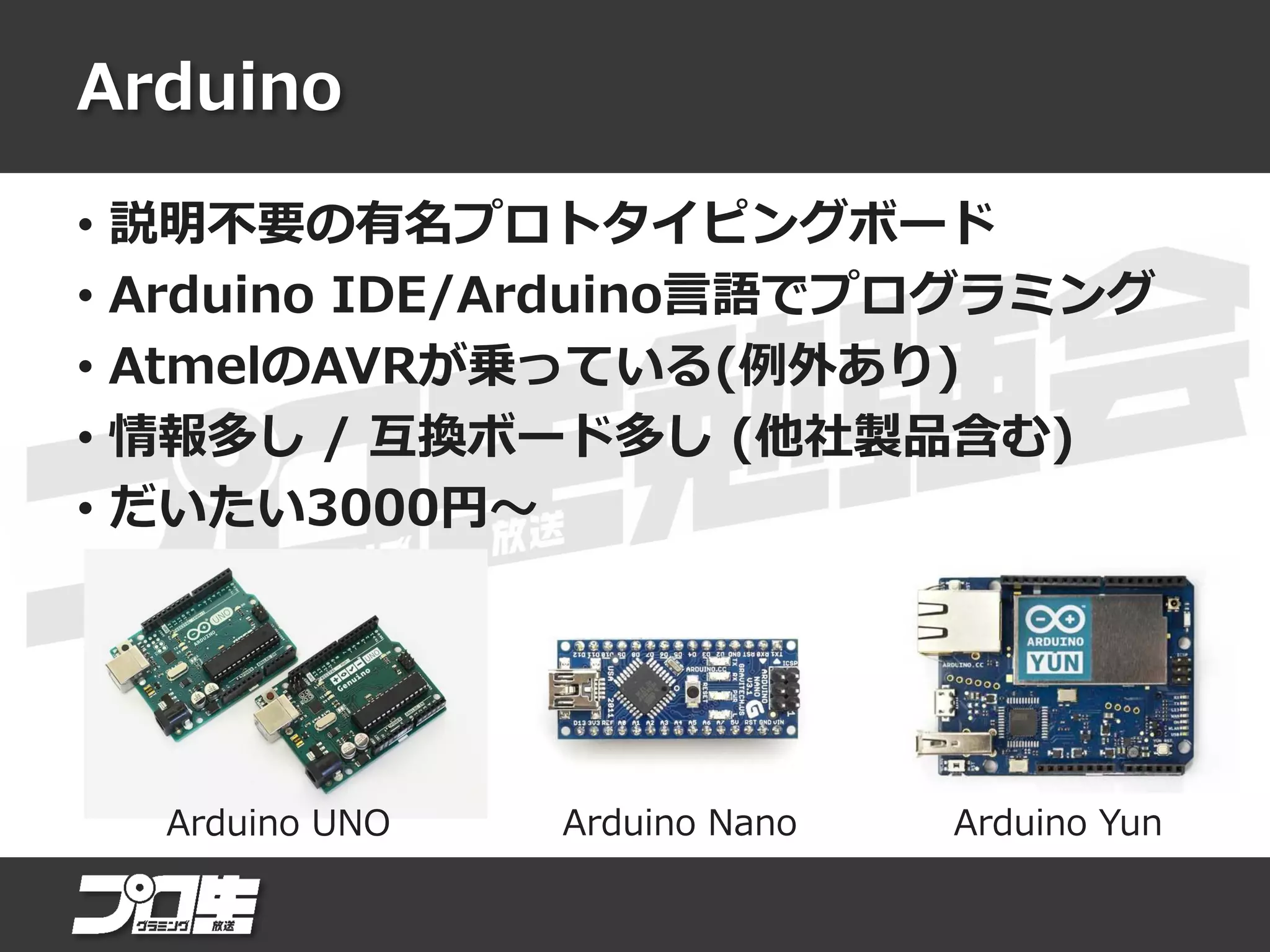Arduino
• 説明不要の有名プロトタイピングボード
• Arduino IDE/Arduino言語でプログラミング
• AtmelのAVRが乗っている(例外あり)
• 情報多し / 互換ボード多し (他社製品含む)
• だいたい3000円～
Arduino UNO Arduino Nano Arduino Yun
 