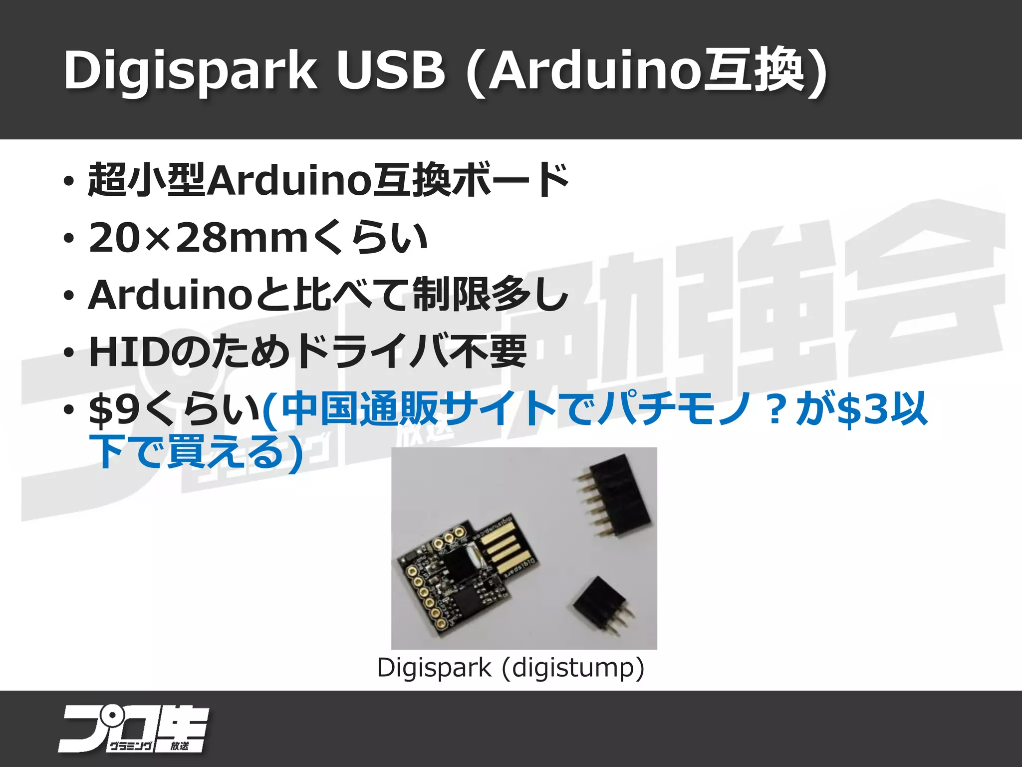 Digispark USB (Arduino互換)
• 超小型Arduino互換ボード
• 20×28mmくらい
• Arduinoと比べて制限多し
• HIDのためドライバ不要
• $9くらい(中国通販サイトでパチモノ？が$3以
下で買える)
Digispark (digistump)
 
