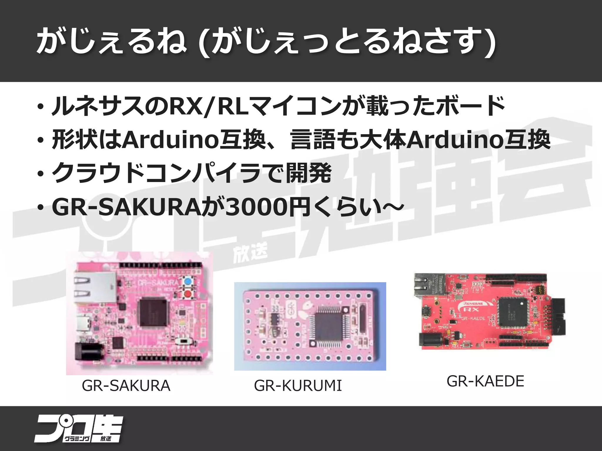 がじぇるね (がじぇっとるねさす)
• ルネサスのRX/RLマイコンが載ったボード
• 形状はArduino互換、言語も大体Arduino互換
• クラウドコンパイラで開発
• GR-SAKURAが3000円くらい～
GR-SAKURA GR-KURUMI GR-KAEDE
 