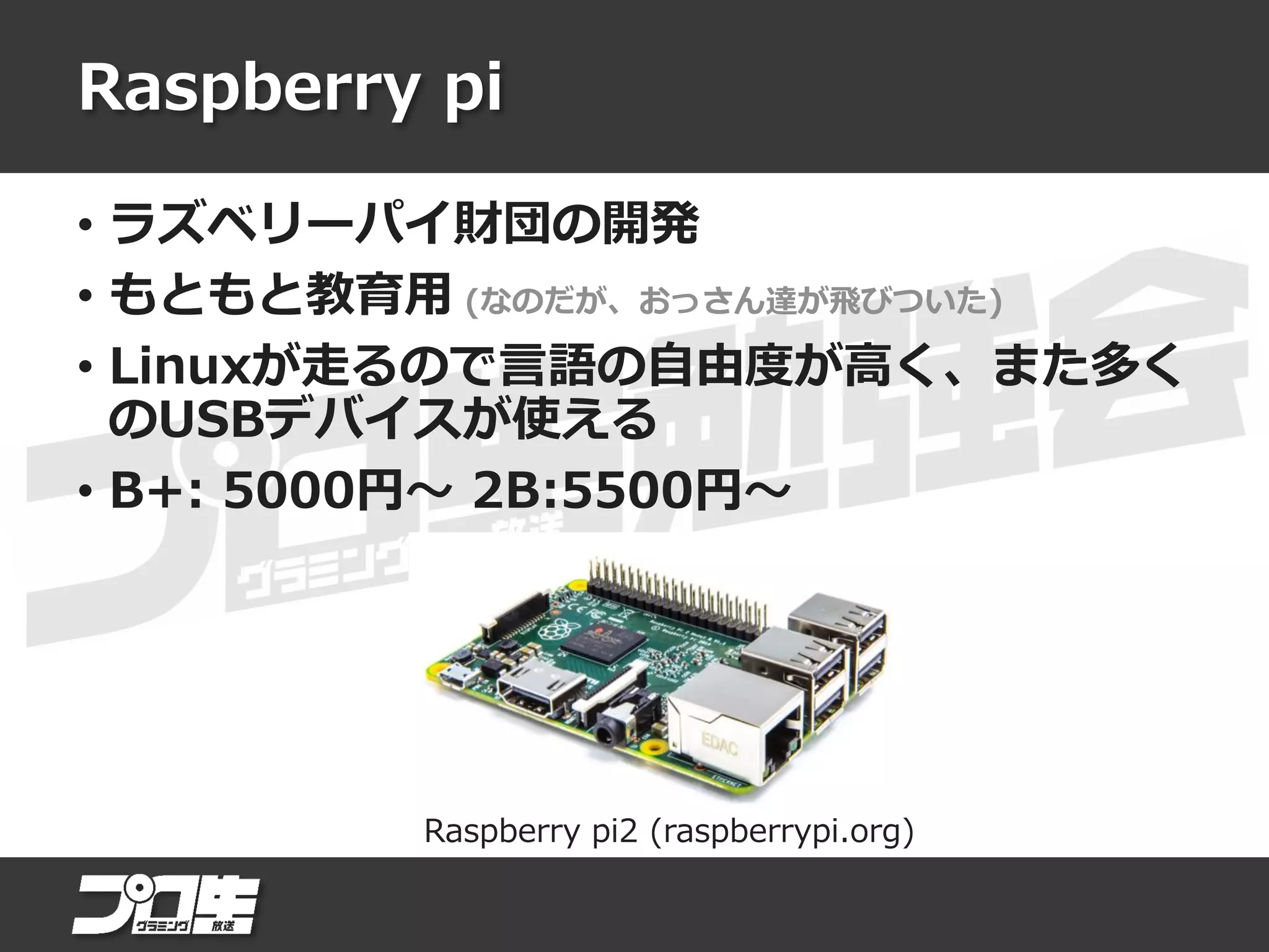 Raspberry pi
• ラズベリーパイ財団の開発
• もともと教育用 (なのだが、おっさん達が飛びついた)
• Linuxが走るので言語の自由度が高く、また多く
のUSBデバイスが使える
• B+: 5000円～ 2B:5500円～
Raspberry pi2 (raspberrypi.org)
 