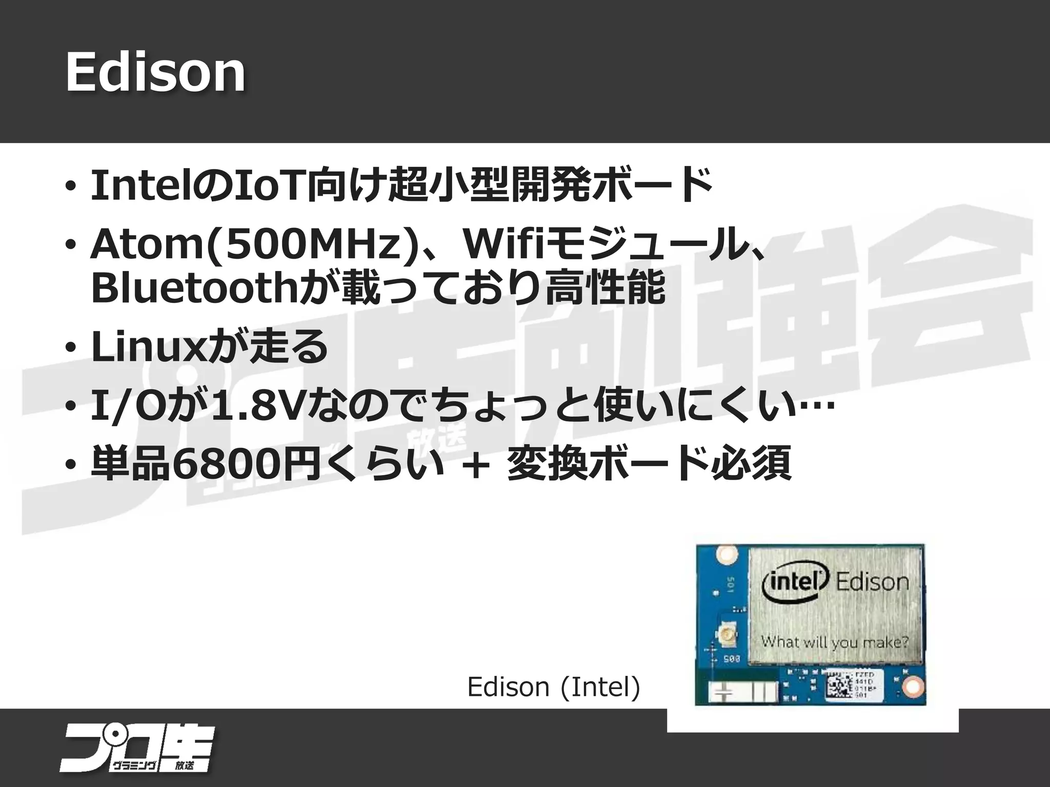 Edison
• IntelのIoT向け超小型開発ボード
• Atom(500MHz)、Wifiモジュール、
Bluetoothが載っており高性能
• Linuxが走る
• I/Oが1.8Vなのでちょっと使いにくい…
• 単品6800円くらい + 変換ボード必須
Edison (Intel)
 