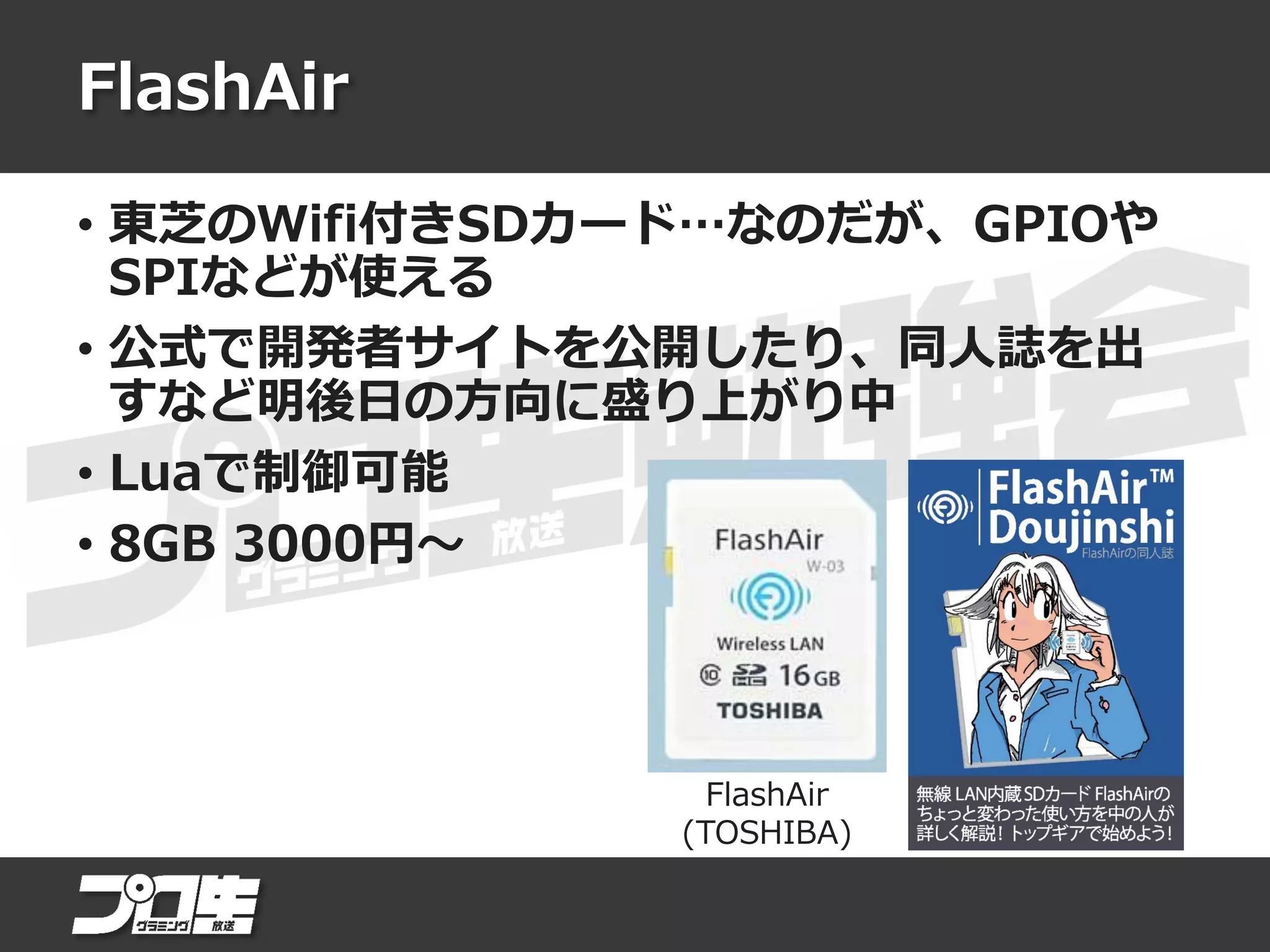 FlashAir
• 東芝のWifi付きSDカード…なのだが、GPIOや
SPIなどが使える
• 公式で開発者サイトを公開したり、同人誌を出
すなど明後日の方向に盛り上がり中
• Luaで制御可能
• 8GB 3000円～
FlashAir
(TOSHIBA)
 
