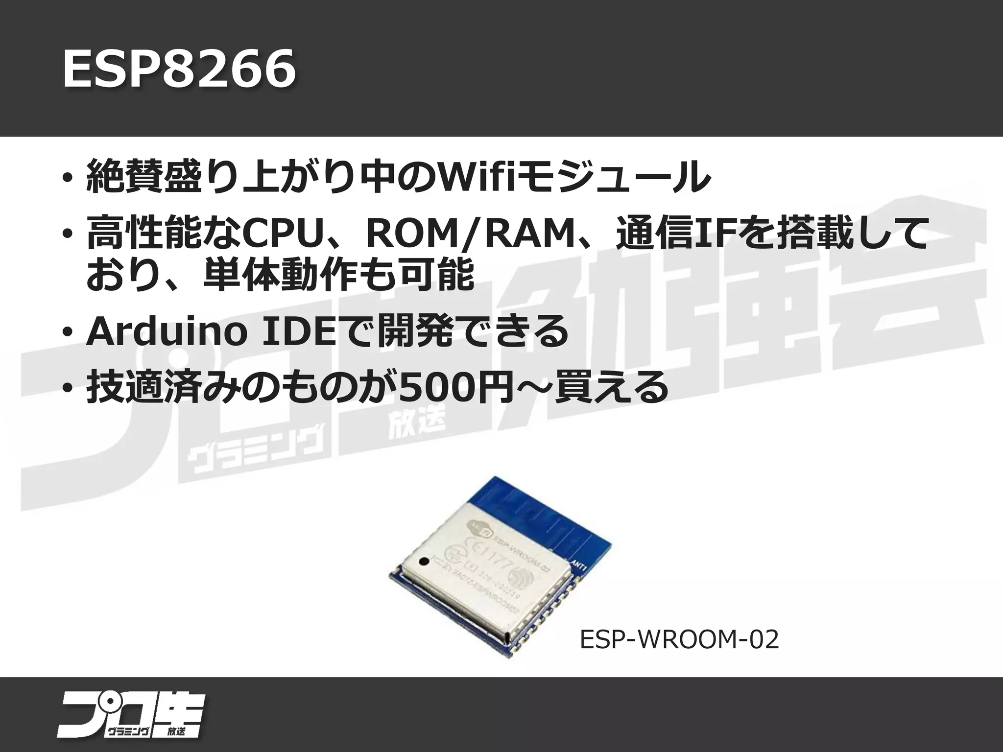 ESP8266
• 絶賛盛り上がり中のWifiモジュール
• 高性能なCPU、ROM/RAM、通信IFを搭載して
おり、単体動作も可能
• Arduino IDEで開発できる
• 技適済みのものが500円～買える
ESP-WROOM-02
 