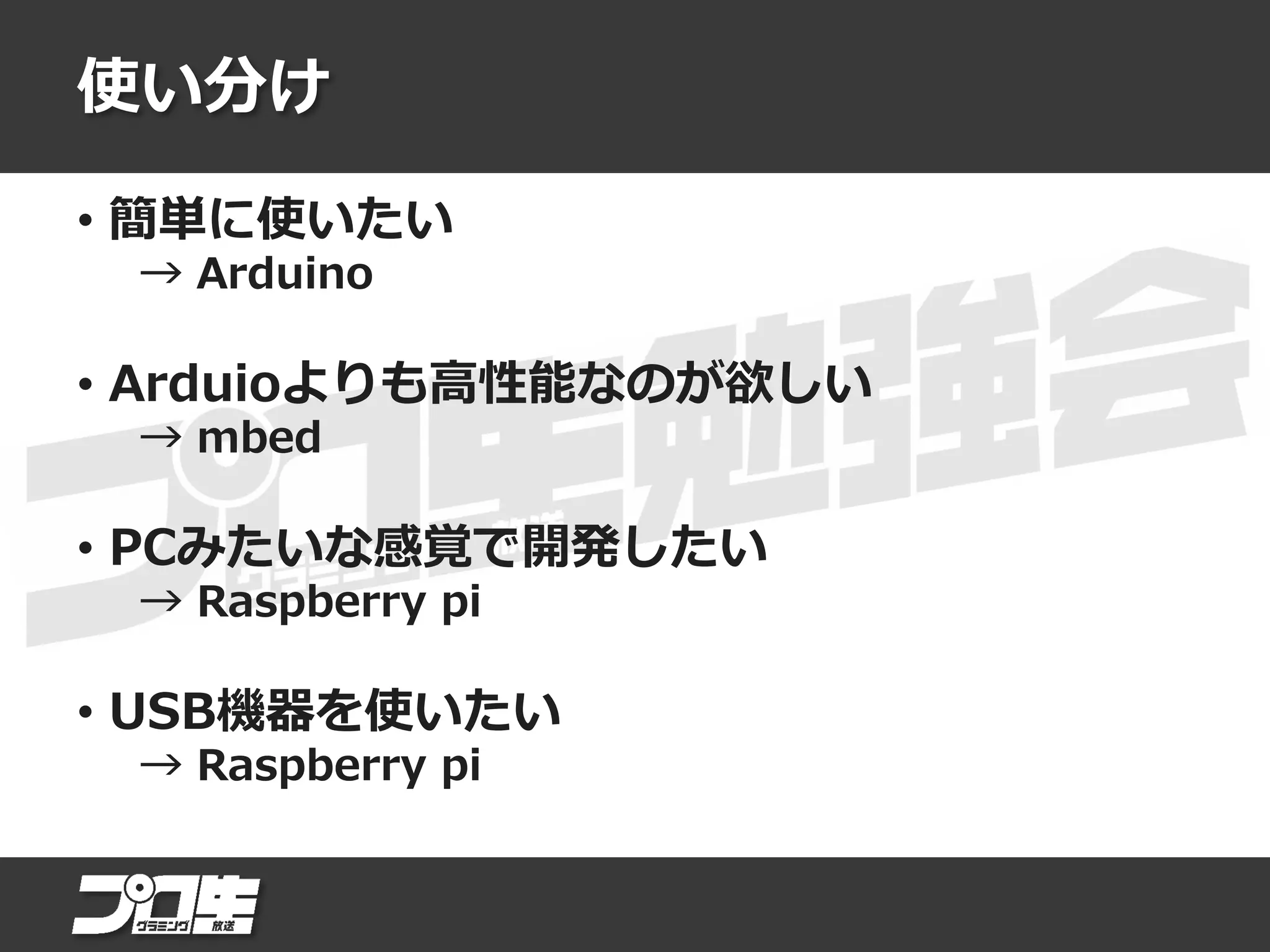使い分け
• 簡単に使いたい
→ Arduino
• Arduioよりも高性能なのが欲しい
→ mbed
• PCみたいな感覚で開発したい
→ Raspberry pi
• USB機器を使いたい
→ Raspberry pi
 