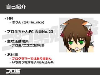 自己紹介
• HN
• きりん (@kirin_nico)
• プロ生ちゃんFC 会員No.23
• 主な活動場所
• プロ生/ニコニコ技術部
• お仕事
• プログラマーではありません
• いちおう電気電子/組み込み系
 