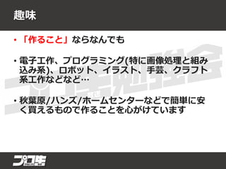 趣味
• 「作ること」ならなんでも
• 電子工作、プログラミング(特に画像処理と組み
込み系)、ロボット、イラスト、手芸、クラフト
系工作などなど…
• 秋葉原/ハンズ/ホームセンターなどで簡単に安
く買えるもので作ることを心がけています
 