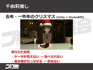 千由莉推し
去年・一昨年のクリスマス (Unity + OculusRift)
得られた知見
・ケーキが見えない → 食べられない
・飲み物が引っかかる → 飲めない
 