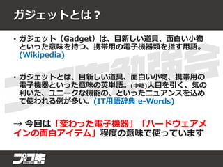 ガジェットとは？
• ガジェット（Gadget）は、目新しい道具、面白い小物
といった意味を持つ、携帯用の電子機器類を指す用語。
(Wikipedia)
• ガジェットとは、目新しい道具、面白い小物、携帯用の
電子機器といった意味の英単語。(中略)人目を引く、気の
利いた、ユニークな機能の、といったニュアンスを込め
て使われる例が多い。(IT用語辞典 e-Words)
→ 今回は「変わった電子機器」「ハードウェアメ
インの面白アイテム」程度の意味で使っています
 