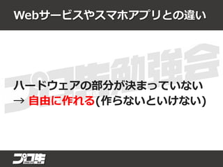 Webサービスやスマホアプリとの違い
ハードウェアの部分が決まっていない
→ 自由に作れる(作らないといけない)
 