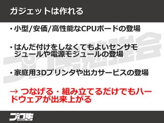 ガジェットは作れる
• 小型/安価/高性能なCPUボードの登場
• はんだ付けをしなくてもよいセンサモ
ジュールや電源モジュールの登場
• 家庭用3Dプリンタや出力サービスの登場
→ つなげる・組み立てるだけでもハー
ドウェアが出来上がる
 