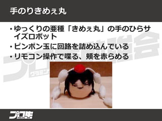 手のりきめぇ丸
• ゆっくりの亜種「きめぇ丸」の手のひらサ
イズロボット
• ピンポン玉に回路を詰め込んでいる
• リモコン操作で喋る、頬を赤らめる
 