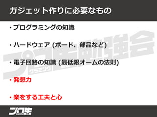 ガジェット作りに必要なもの
• プログラミングの知識
• ハードウェア (ボード、部品など)
• 電子回路の知識 (最低限オームの法則)
• 発想力
• 楽をする工夫と心
 