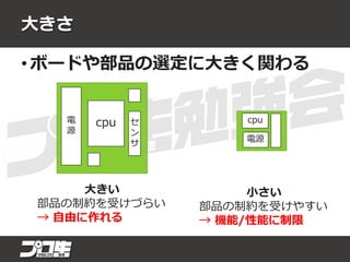 大きさ
• ボードや部品の選定に大きく関わる
cpu
電源
cpu セ
ン
サ
電
源
大きい
部品の制約を受けづらい
→ 自由に作れる
小さい
部品の制約を受けやすい
→ 機能/性能に制限
 