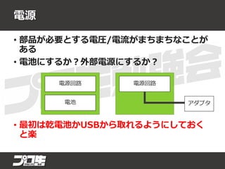 電源
• 部品が必要とする電圧/電流がまちまちなことが
ある
• 電池にするか？外部電源にするか？
• 最初は乾電池かUSBから取れるようにしておく
と楽
電源回路電源回路
電池 アダプタ
 