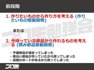 前段階
1. 作りたいものから作り方を考える (作り
たいもの駆動開発)
または
2. 今持っている部品から作れるものを考え
る (積み部品駆動開発)
• 予備部品が溜まってしまった
• 面白い部品が売っていたから買ってしまった
• 話題のボードがあるから買ってしまった
 