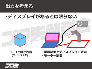 出力を考える
• ディスプレイがあるとは限らない
・LEDで面を表現
(デバッグ大変)
・認識結果をディスプレイに表示
・モーター制御
 