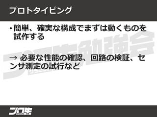 プロトタイピング
• 簡単、確実な構成でまずは動くものを
試作する
→ 必要な性能の確認、回路の検証、セ
ンサ測定の試行など
 