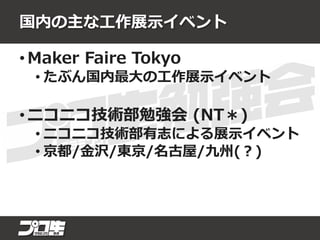 国内の主な工作展示イベント
• Maker Faire Tokyo
• たぶん国内最大の工作展示イベント
• ニコニコ技術部勉強会 (NT＊)
• ニコニコ技術部有志による展示イベント
• 京都/金沢/東京/名古屋/九州(？)
 