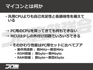 マイコンとは何か
• 汎用CPUよりも自己充足性と低価格性を備えて
いる
→ PC用のCPUを買ってきても何もできない
→ MCUは少しの外付け回路でいろいろできる
• そのかわり性能はPC用セットに比べてプア
• 動作周波数： 数MHz～数百MHz
• ROM容量： 数byte～数Mbyte
• RAM容量： 数byte～数百Kbyte
 