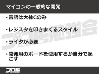 マイコンの一般的な開発
• 言語は大体Cのみ
• レジスタを叩きまくるスタイル
• ライタが必要
• 開発用のボードを使用するか自分で起
こす
 
