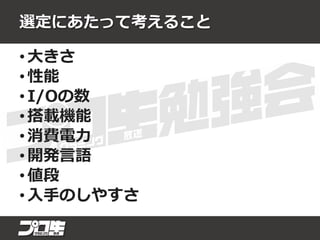 選定にあたって考えること
• 大きさ
• 性能
• I/Oの数
• 搭載機能
• 消費電力
• 開発言語
• 値段
• 入手のしやすさ
 
