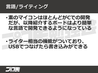 言語/ライティング
• 素のマイコンはほとんどがCでの開発
だが、以降紹介するボードはより簡単
な言語で開発できるようになっている
• ライター相当の機能がついており、
USBでつなげたら書き込みができる
 