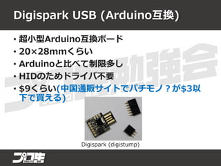 Digispark USB (Arduino互換)
• 超小型Arduino互換ボード
• 20×28mmくらい
• Arduinoと比べて制限多し
• HIDのためドライバ不要
• $9くらい(中国通販サイトでパチモノ？が$3以
下で買える)
Digispark (digistump)
 