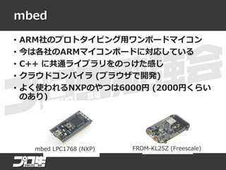 mbed
• ARM社のプロトタイピング用ワンボードマイコン
• 今は各社のARMマイコンボードに対応している
• C++ に共通ライブラリをのっけた感じ
• クラウドコンパイラ (ブラウザで開発)
• よく使われるNXPのやつは6000円 (2000円くらい
のあり)
mbed LPC1768 (NXP) FRDM-KL25Z (Freescale)
 