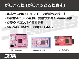 がじぇるね (がじぇっとるねさす)
• ルネサスのRX/RLマイコンが載ったボード
• 形状はArduino互換、言語も大体Arduino互換
• クラウドコンパイラで開発
• GR-SAKURAが3000円くらい～
GR-SAKURA GR-KURUMI GR-KAEDE
 
