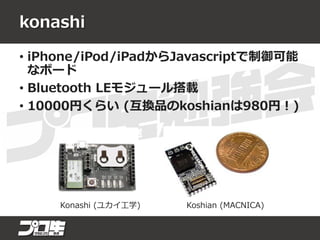 konashi
• iPhone/iPod/iPadからJavascriptで制御可能
なボード
• Bluetooth LEモジュール搭載
• 10000円くらい (互換品のkoshianは980円！)
Konashi (ユカイ工学) Koshian (MACNICA)
 