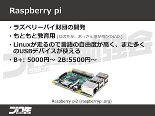 Raspberry pi
• ラズベリーパイ財団の開発
• もともと教育用 (なのだが、おっさん達が飛びついた)
• Linuxが走るので言語の自由度が高く、また多く
のUSBデバイスが使える
• B+: 5000円～ 2B:5500円～
Raspberry pi2 (raspberrypi.org)
 