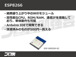 ESP8266
• 絶賛盛り上がり中のWifiモジュール
• 高性能なCPU、ROM/RAM、通信IFを搭載して
おり、単体動作も可能
• Arduino IDEで開発できる
• 技適済みのものが500円～買える
ESP-WROOM-02
 