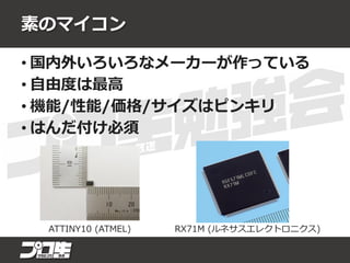 素のマイコン
• 国内外いろいろなメーカーが作っている
• 自由度は最高
• 機能/性能/価格/サイズはピンキリ
• はんだ付け必須
RX71M (ルネサスエレクトロニクス)ATTINY10 (ATMEL)
 