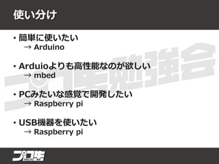 使い分け
• 簡単に使いたい
→ Arduino
• Arduioよりも高性能なのが欲しい
→ mbed
• PCみたいな感覚で開発したい
→ Raspberry pi
• USB機器を使いたい
→ Raspberry pi
 