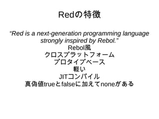 Redの特徴
“Red is a next-generation programming language
strongly inspired by Rebol.”
Rebol風
クロスプラットフォーム
プロタイプベース
軽い
JITコンパイル
真偽値trueとfalseに加えてnoneがある
 