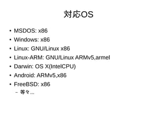 対応OS
● MSDOS: x86
● Windows: x86
● Linux: GNU/Linux x86
● Linux-ARM: GNU/Linux ARMv5,armel
● Darwin: OS X(IntelCPU)
● Android: ARMv5,x86
● FreeBSD: x86
– 等々...
 