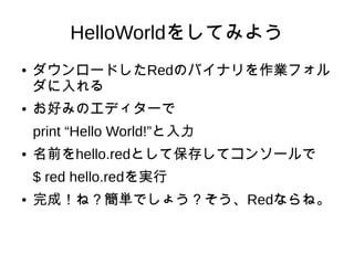 HelloWorldをしてみよう
● ダウンロードしたRedのバイナリを作業フォル
ダに入れる
● お好みのエディターで
print “Hello World!”と入力
● 名前をhello.redとして保存してコンソールで
$ red hello.redを実行
● 完成！ね？簡単でしょう？そう、Redならね。
 