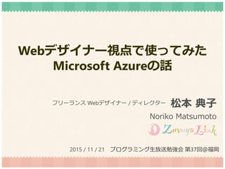Webデザイナー視点で使ってみた
Microsoft Azureの話
松本 典子
Noriko Matsumoto
フリーランス Webデザイナー / ディレクター
2015 / 11 / 21 プログラミング生放送勉強会 第37回＠福岡
 