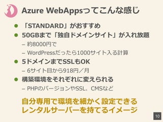 Azure WebAppsってこんな感じ
10
 「STANDARD」がおすすめ
 50GBまで「独自ドメインサイト」が入れ放題
– 約8000円で
– WordPressだったら1000サイト入る計算
 5ドメインまでSSLもOK
– 6サイト目から918円／月
 構築環境をそれぞれに変えられる
– PHPのバージョンやSSL、CMSなど
自分専用で環境を細かく設定できる
レンタルサーバーを持てるイメージ
 