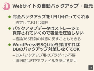 Webサイトの自動バックアップ・復元
14
 完全バックアップを1日1回やってくれる
– 設定しておけば毎日
 バックアップデータはストレージに
保存されていくので容量を圧迫しない
– 極論365日前の状態に戻すこともできる
 WordPressもSQLiteを採用すれば
DBのバックアップ対策しなくてOK
– DBバックアップ用のプラグイン不要
– 復旧時はFTPでファイルをあげるだけ
 