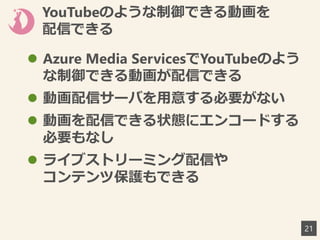 YouTubeのような制御できる動画を
配信できる
 Azure Media ServicesでYouTubeのよう
な制御できる動画が配信できる
 動画配信サーバを用意する必要がない
 動画を配信できる状態にエンコードする
必要もなし
 ライブストリーミング配信や
コンテンツ保護もできる
21
 