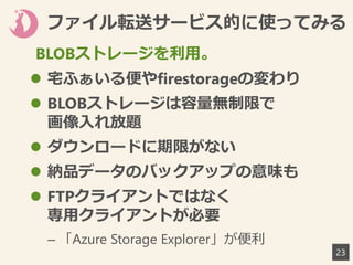 ファイル転送サービス的に使ってみる
 宅ふぁいる便やfirestorageの変わり
 BLOBストレージは容量無制限で
画像入れ放題
 ダウンロードに期限がない
 納品データのバックアップの意味も
 FTPクライアントではなく
専用クライアントが必要
– 「Azure Storage Explorer」が便利
23
BLOBストレージを利用。
 