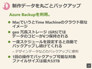 制作データを丸ごとバックアップ
 MacでいうとTime Machineのクラウド版な
イメージ
 geo 冗長ストレージ (GRS)では
データのコピーが6つ保持される
 一度スケジュールを設定すると自動で
バックアップし続けてくれる
– デザインデータなどのバックアップに便利
 1回の操作でバックアップ可能な対象
ファイルサイズは最大53TB
24
Azure Backupを利用。
 