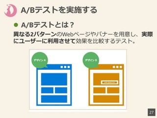 A/Bテストを実施する
27
 A/Bテストとは？
異なる2パターンのWebページやバナーを用意し、実際
にユーザーに利用させて効果を比較するテスト。
 