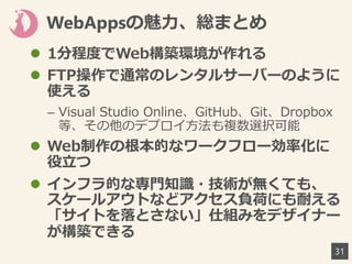 WebAppsの魅力、総まとめ
31
 1分程度でWeb構築環境が作れる
 FTP操作で通常のレンタルサーバーのように
使える
– Visual Studio Online、GitHub、Git、Dropbox
等、その他のデプロイ方法も複数選択可能
 Web制作の根本的なワークフロー効率化に
役立つ
 インフラ的な専門知識・技術が無くても、
スケールアウトなどアクセス負荷にも耐える
「サイトを落とさない」仕組みをデザイナー
が構築できる
 