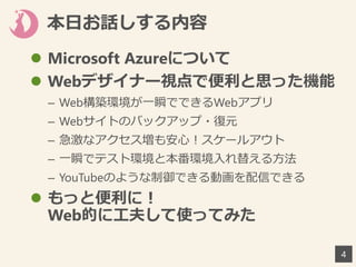 本日お話しする内容
 Microsoft Azureについて
 Webデザイナー視点で便利と思った機能
– Web構築環境が一瞬でできるWebアプリ
– Webサイトのバックアップ・復元
– 急激なアクセス増も安心！スケールアウト
– 一瞬でテスト環境と本番環境入れ替える方法
– YouTubeのような制御できる動画を配信できる
 もっと便利に！
Web的に工夫して使ってみた
4
 