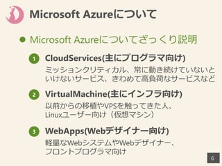 Microsoft Azureについて
 Microsoft Azureについてざっくり説明
66
1 CloudServices(主にプログラマ向け)
ミッションクリティカル、常に動き続けていないと
いけないサービス、きわめて高負荷なサービスなど
2 VirtualMachine(主にインフラ向け)
以前からの移植やVPSを触ってきた人、
Linuxユーザー向け（仮想マシン）
3 WebApps(Webデザイナー向け)
軽量なWebシステムやWebデザイナー、
フロントプログラマ向け
 