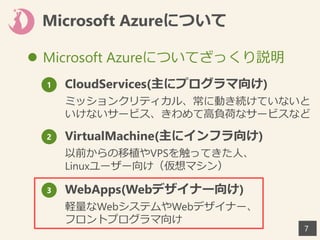 Microsoft Azureについて
 Microsoft Azureについてざっくり説明
77
1 CloudServices(主にプログラマ向け)
ミッションクリティカル、常に動き続けていないと
いけないサービス、きわめて高負荷なサービスなど
2 VirtualMachine(主にインフラ向け)
以前からの移植やVPSを触ってきた人、
Linuxユーザー向け（仮想マシン）
3 WebApps(Webデザイナー向け)
軽量なWebシステムやWebデザイナー、
フロントプログラマ向け
 